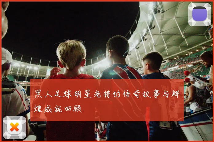 黑人足球明星老将的传奇故事与辉煌成就回顾