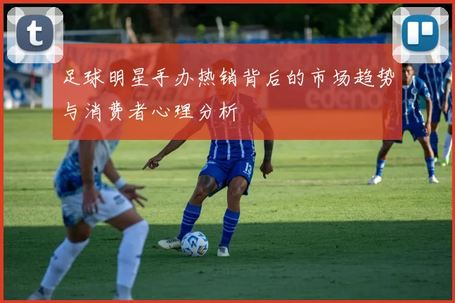 足球明星手办热销背后的市场趋势与消费者心理分析