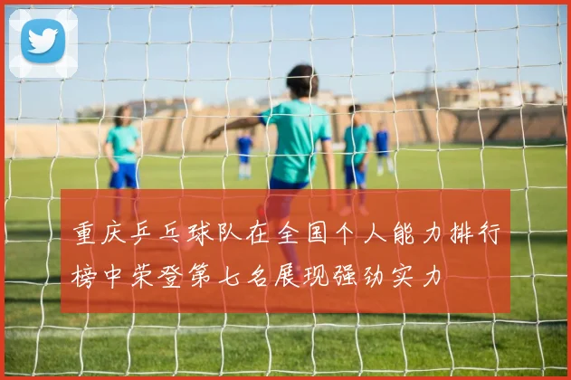 重庆乒乓球队在全国个人能力排行榜中荣登第七名展现强劲实力